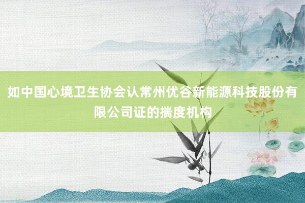 如中国心境卫生协会认常州优谷新能源科技股份有限公司证的揣度机构