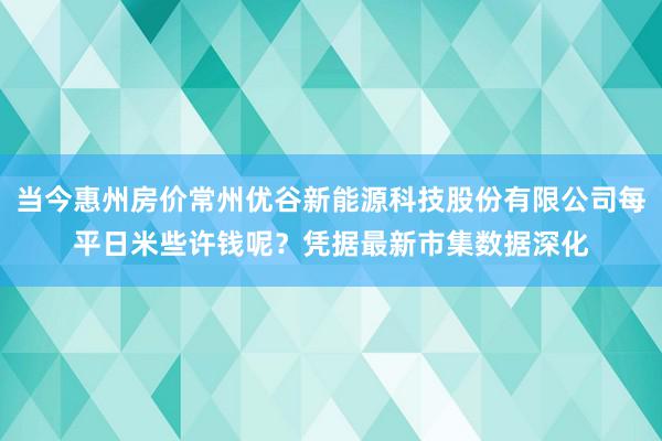 当今惠州房价常州优谷新能源科技股份有限公司每平日米些许钱呢？凭据最新市集数据深化