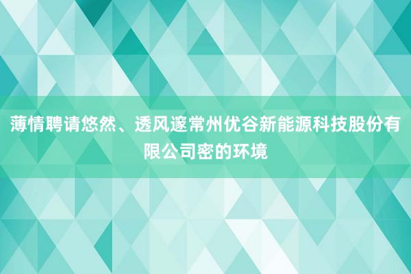 薄情聘请悠然、透风邃常州优谷新能源科技股份有限公司密的环境